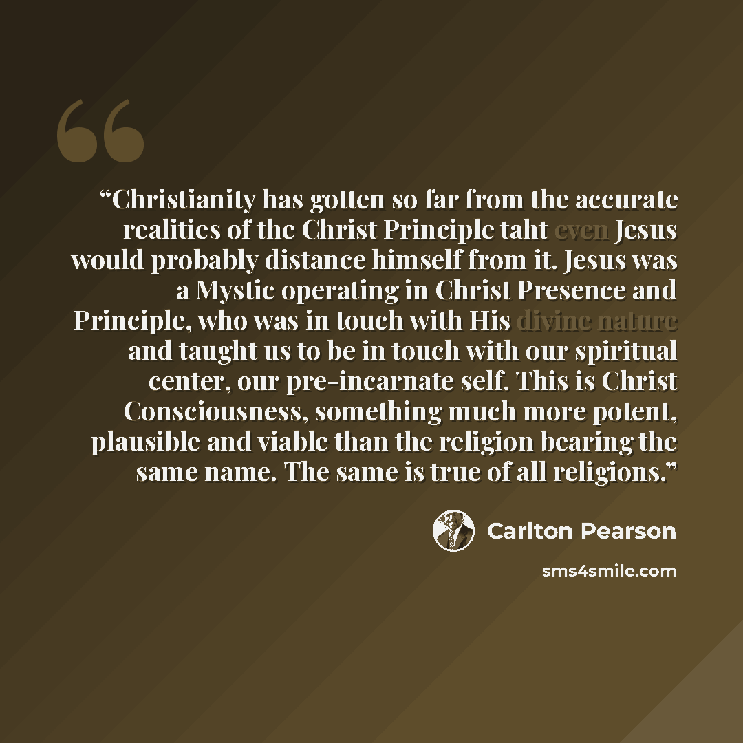 “Christianity has gotten so far from the accurate realities of the Christ Principle taht even Jesus would probably distance himself from it. Jesus was a Mystic operating in Christ Presence and Principle, who was in touch with His divine nature and taught us to be in touch with our spiritual center…” quote by Carlton Pearson