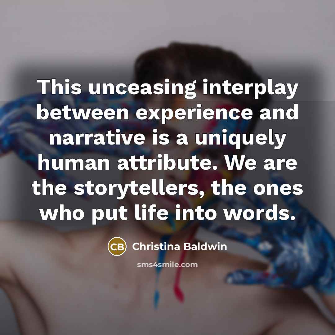 “This unceasing interplay between experience and narrative is a uniquely human attribute. We are the storytellers, the ones who put life into words.” quote by Christina Baldwin
