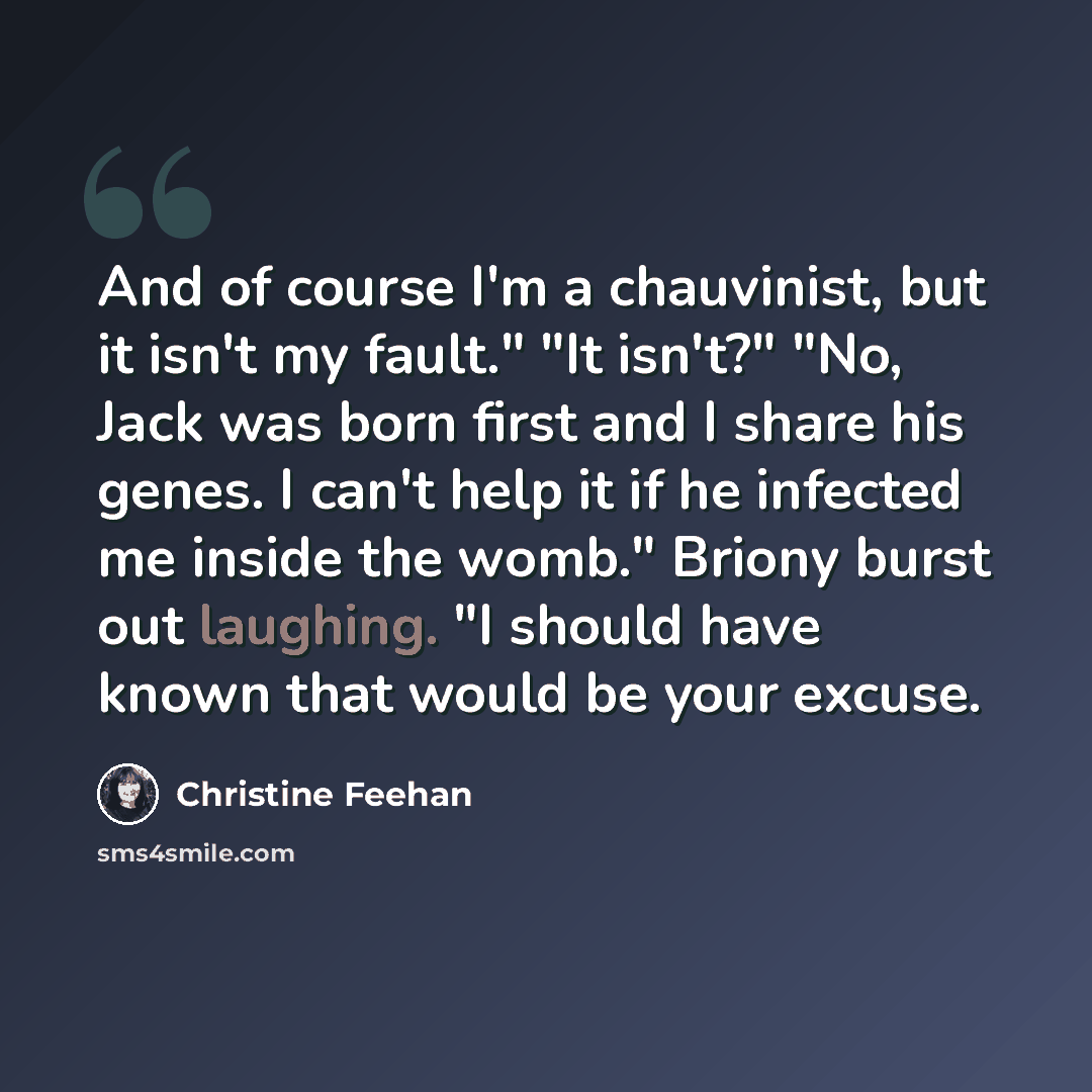 “And of course I'm a chauvinist, but it isn't my fault." "It isn't?" "No, Jack was born first and I share his genes. I can't help it if he infected me inside the womb." Briony burst out laughing. "I should have known that would be your excuse.” quote by Christine Feehan