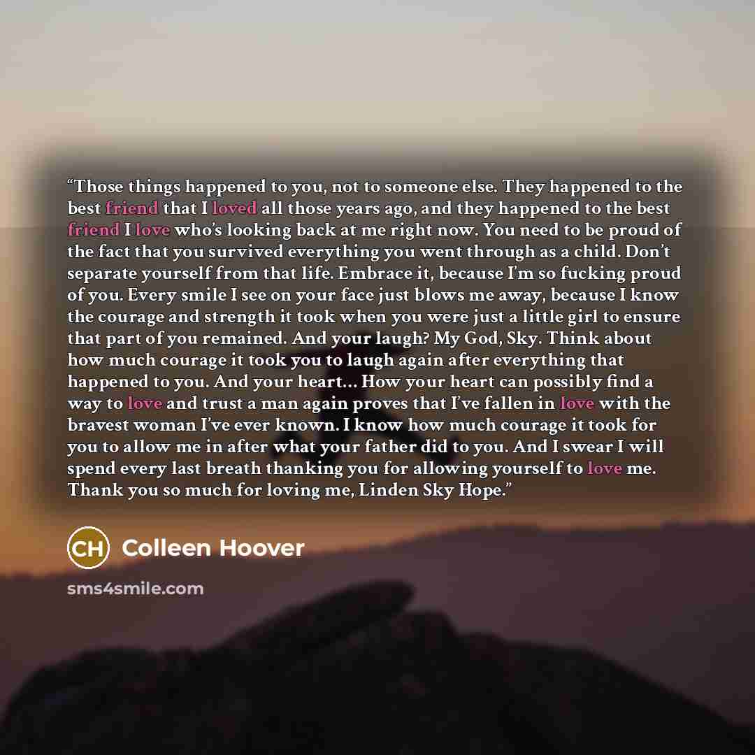 “Those things happened to you, not to someone else. They happened to the best friend that I loved all those years ago, and they happened to the best friend I love who’s looking back at me right now. You need to be proud of the fact that you survived everything you went through as a child. Don’t…” quote by Colleen Hoover