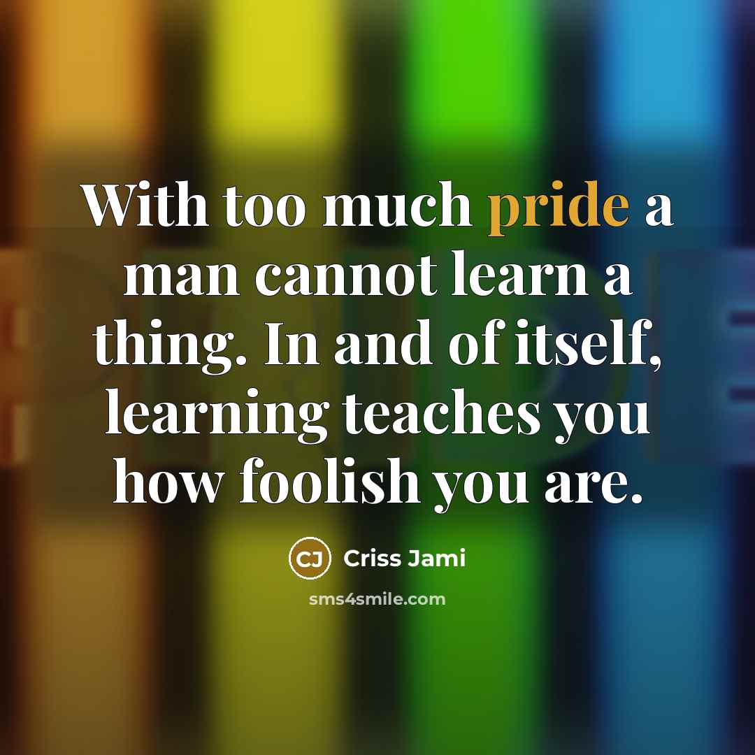 “With too much pride a man cannot learn a thing. In and of itself, learning teaches you how foolish you are.” quote by Criss Jami