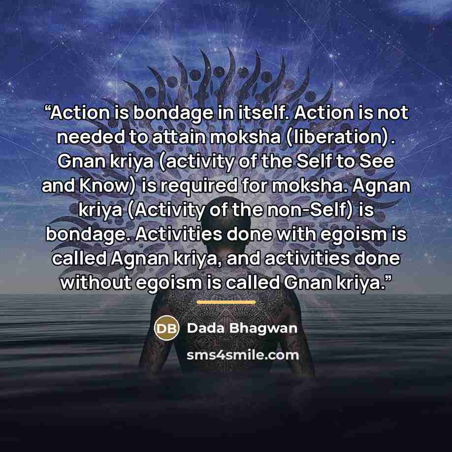 “Action is bondage in itself. Action is not needed to attain moksha (liberation). Gnan kriya (activity of the Self to See and Know) is required for moksha. Agnan kriya (Activity of the non-Self) is bondage. Activities done with egoism is called Agnan kriya, and activities done without egoism is…” quote by Dada Bhagwan