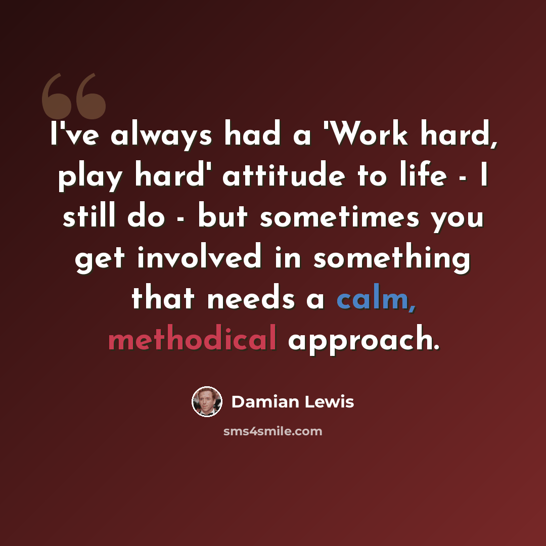 “I've always had a 'Work hard, play hard' attitude to life - I still do - but sometimes you get involved in something that needs a calm, methodical approach.” quote by Damian Lewis