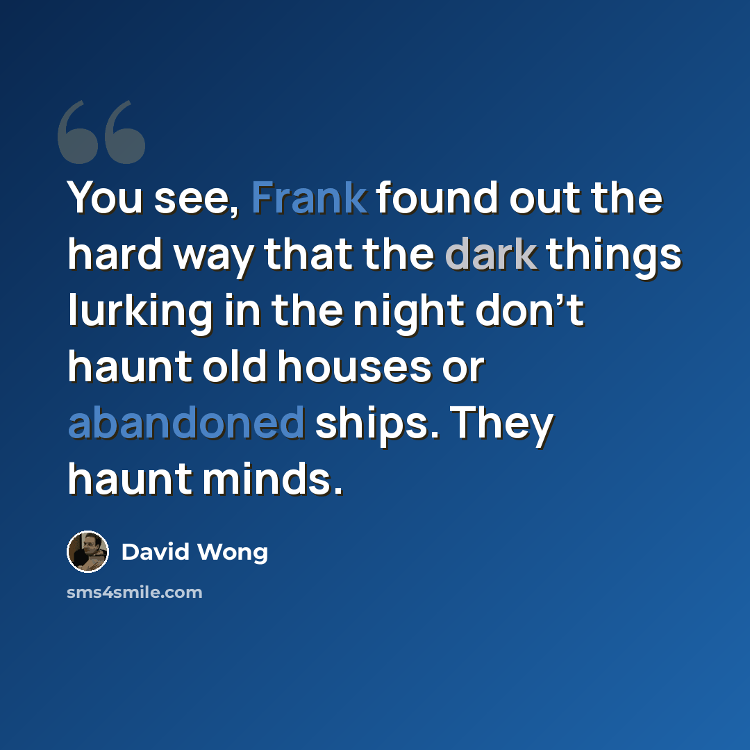 “You see, Frank found out the hard way that the dark things lurking in the night don’t haunt old houses or abandoned ships. They haunt minds.” quote by David Wong