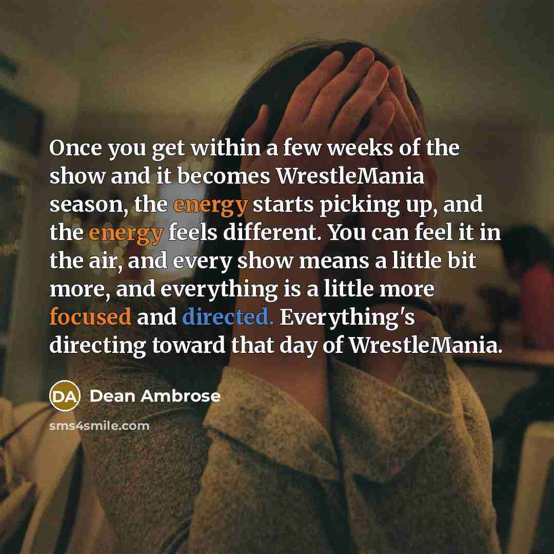 “Once you get within a few weeks of the show and it becomes WrestleMania season, the energy starts picking up, and the energy feels different. You can feel it in the air, and every show means a little bit more, and everything is a little more focused and directed. Everything's directing toward that…” quote by Dean Ambrose