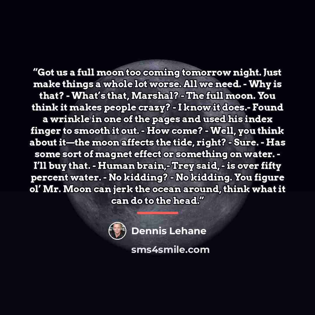 “Got us a full moon too coming tomorrow night. Just make things a whole lot worse. All we need. - Why is that? - What’s that, Marshal? - The full moon. You think it makes people crazy? - I know it does.- Found a wrinkle in one of the pages and used his index finger to smooth it out. - How come?…” quote by Dennis Lehane