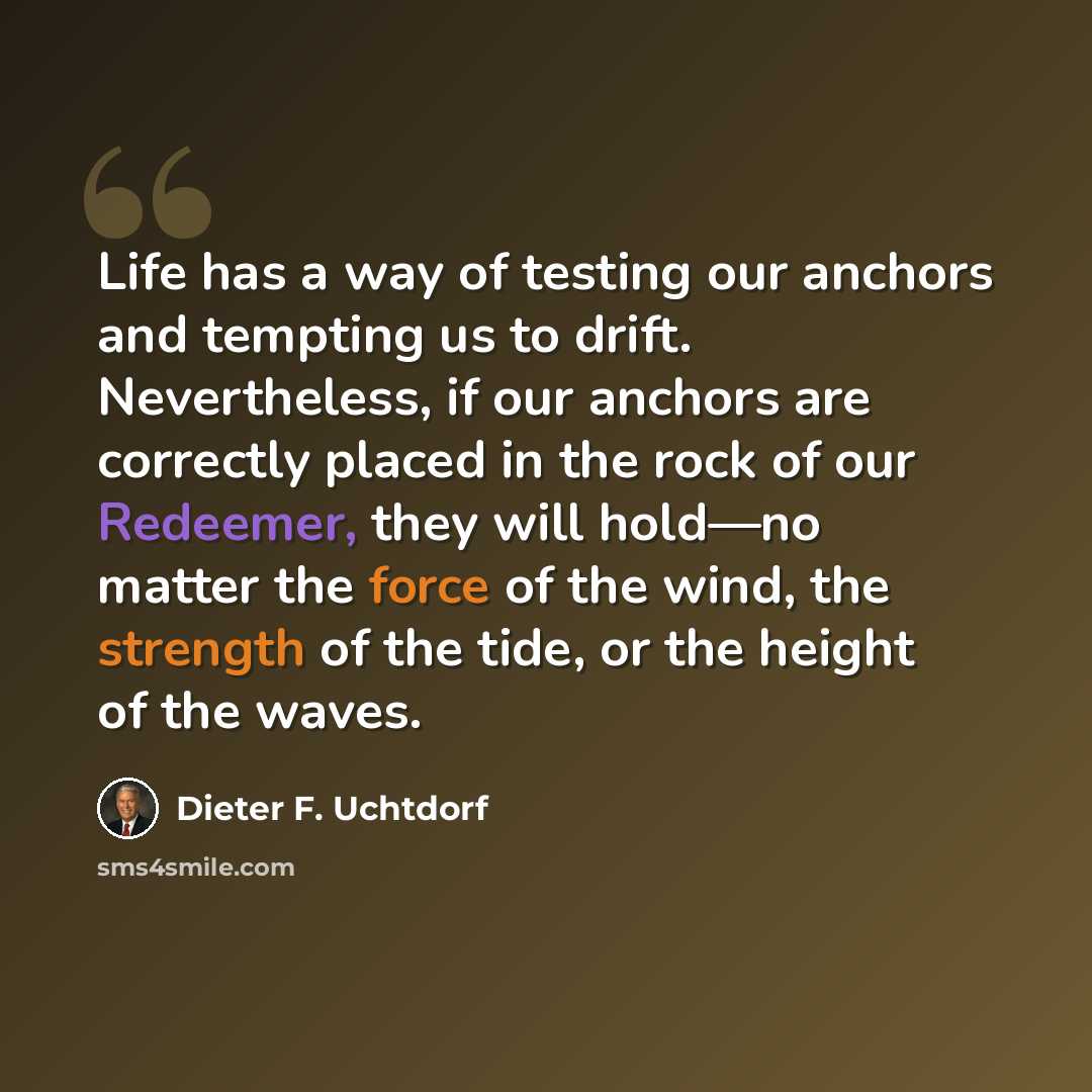 “Life has a way of testing our anchors and tempting us to drift. Nevertheless, if our anchors are correctly placed in the rock of our Redeemer, they will hold—no matter the force of the wind, the strength of the tide, or the height of the waves.” quote by Dieter F. Uchtdorf