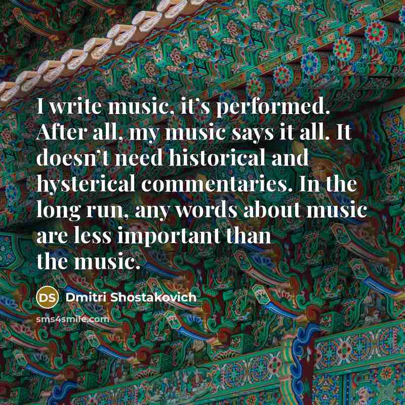 “I write music, it’s performed. After all, my music says it all. It doesn’t need historical and hysterical commentaries. In the long run, any words about music are less important than the music.” quote by Dmitri Shostakovich