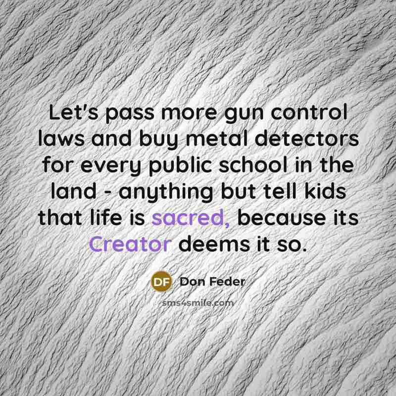 “Let's pass more gun control laws and buy metal detectors for every public school in the land - anything but tell kids that life is sacred, because its Creator deems it so.” quote by Don Feder
