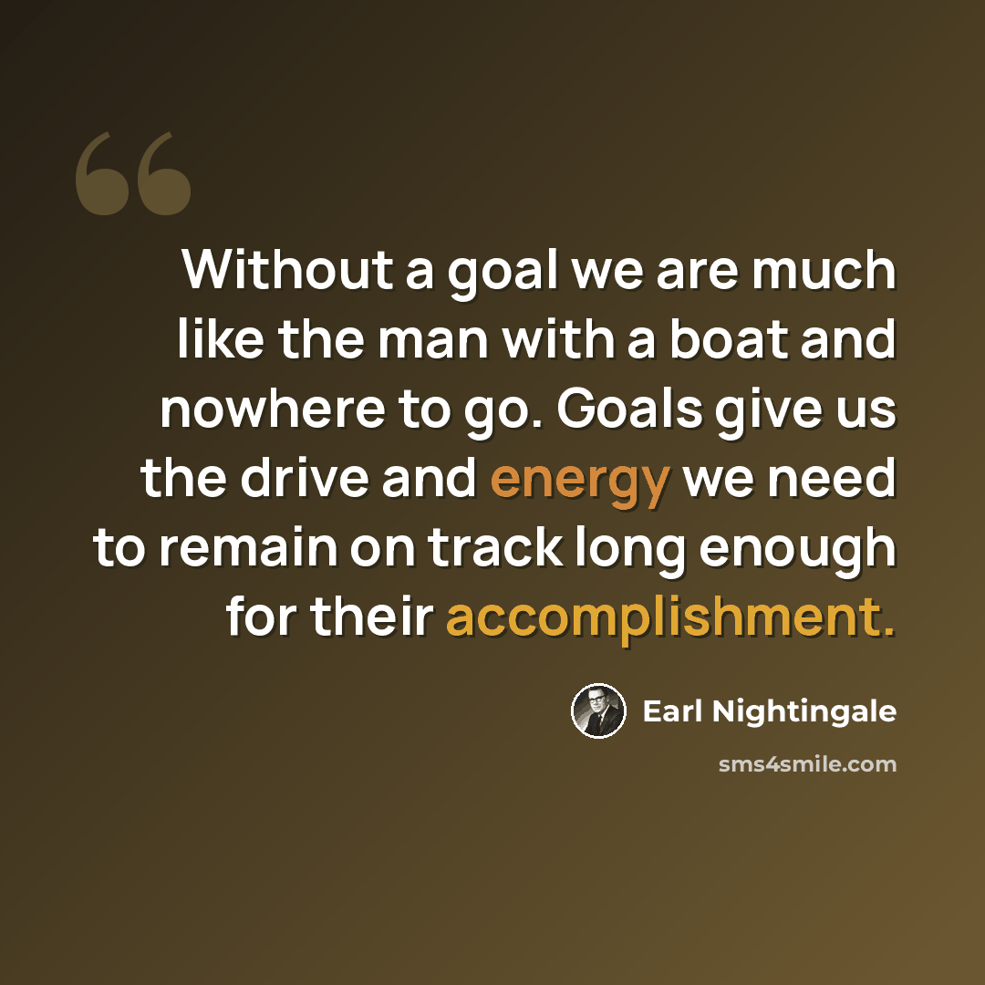 “Without a goal we are much like the man with a boat and nowhere to go. Goals give us the drive and energy we need to remain on track long enough for their accomplishment.” quote by Earl Nightingale