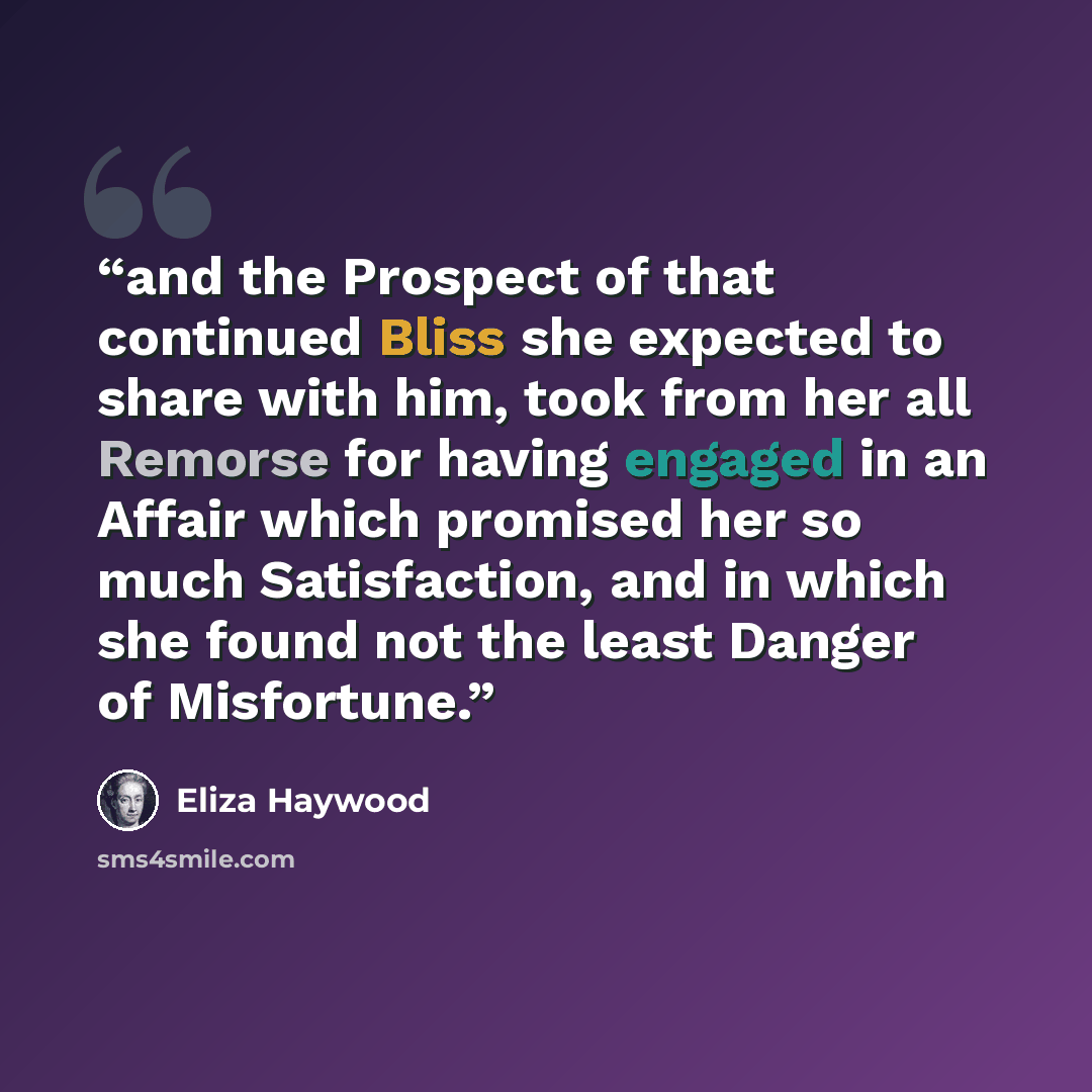 “and the Prospect of that continued Bliss she expected to share with him, took from her all Remorse for having engaged in an Affair which promised her so much Satisfaction, and in which she found not the least Danger of Misfortune.” quote by Eliza Haywood