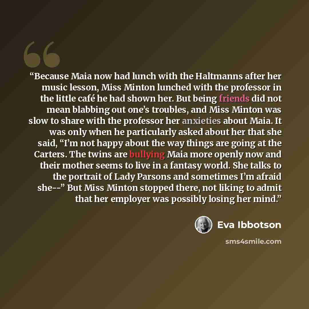 “Because Maia now had lunch with the Haltmanns after her music lesson, Miss Minton lunched with the professor in the little café he had shown her. But being friends did not mean blabbing out one’s troubles, and Miss Minton was slow to share with the professor her anxieties about Maia. It was only…” quote by Eva Ibbotson