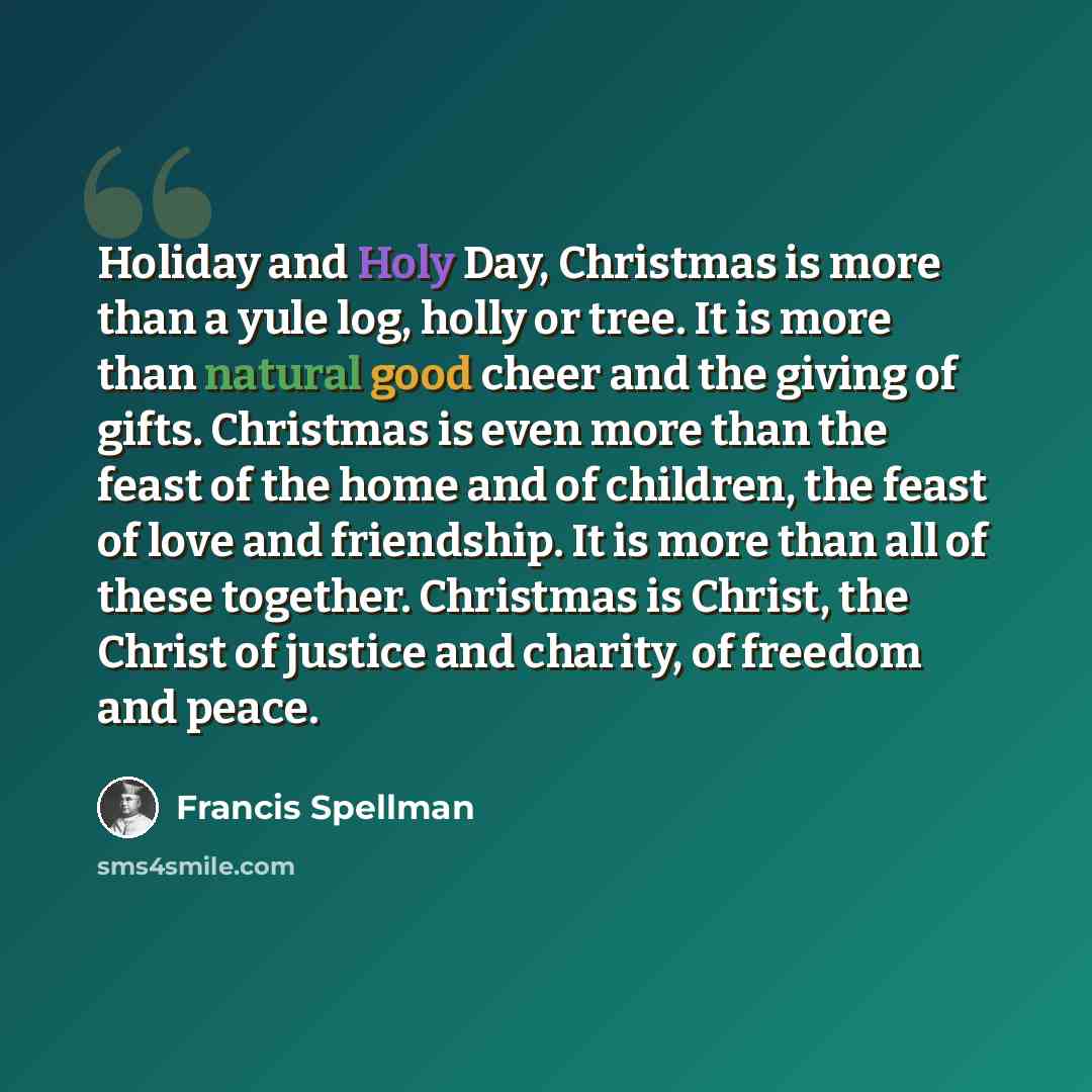 “Holiday and Holy Day, Christmas is more than a yule log, holly or tree. It is more than natural good cheer and the giving of gifts. Christmas is even more than the feast of the home and of children, the feast of love and friendship. It is more than all of these together. Christmas is Christ, the…” quote by Francis Spellman