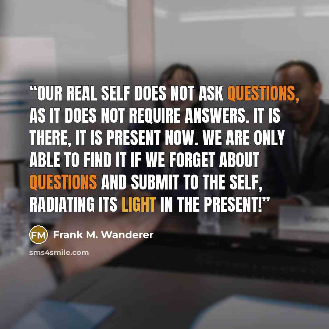 “Our real Self does not ask questions, as it does not require answers. It is there, it is present Now. We are only able to find it if we forget about questions and submit to the Self, radiating its light in the Present!” quote by Frank M. Wanderer