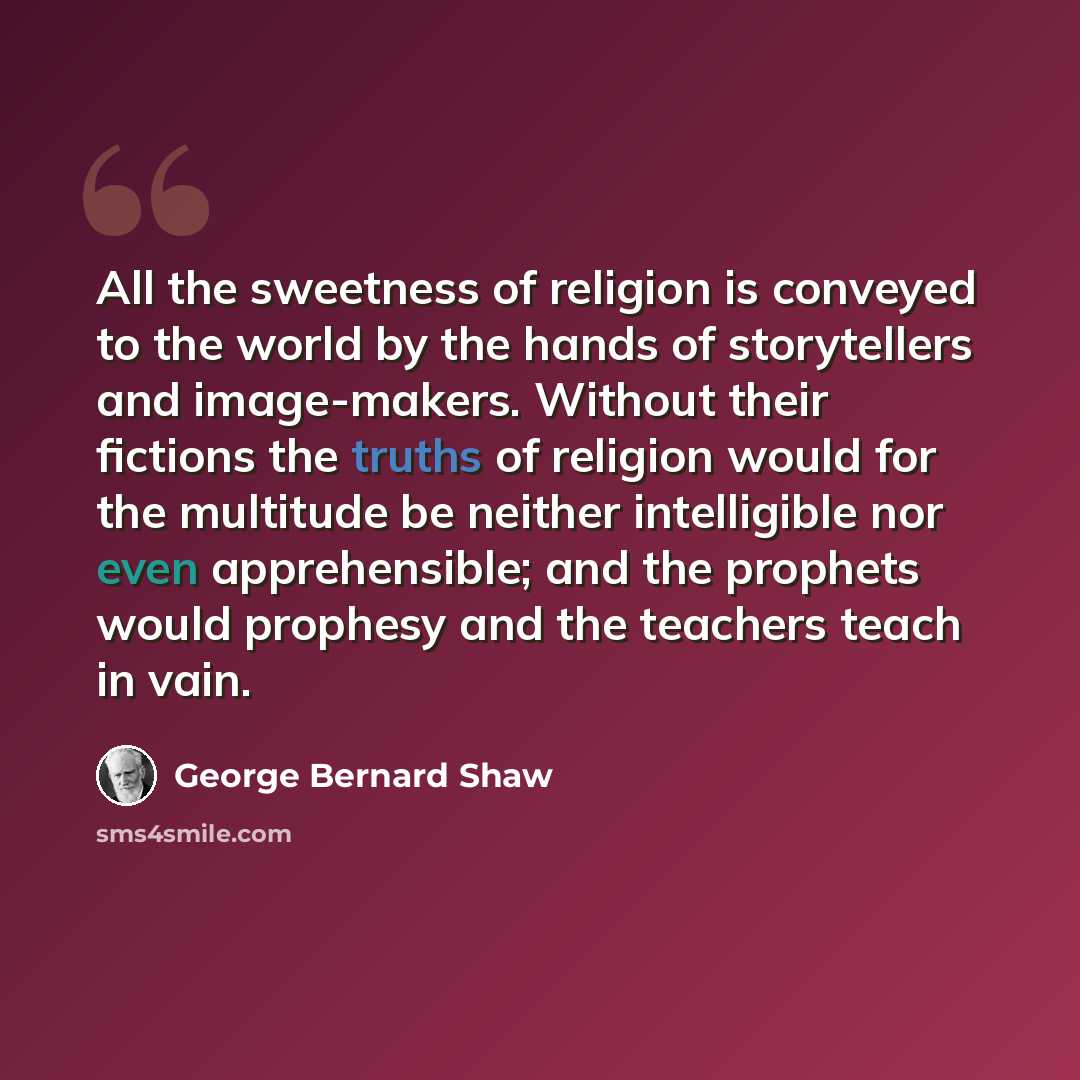 “All the sweetness of religion is conveyed to the world by the hands of storytellers and image-makers. Without their fictions the truths of religion would for the multitude be neither intelligible nor even apprehensible; and the prophets would prophesy and the teachers teach in vain.” quote by George Bernard Shaw