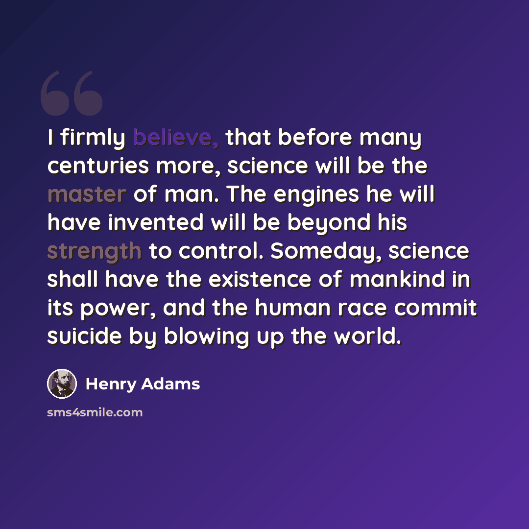 “I firmly believe, that before many centuries more, science will be the master of man. The engines he will have invented will be beyond his strength to control. Someday, science shall have the existence of mankind in its power, and the human race commit suicide by blowing up the world.” quote by Henry Adams
