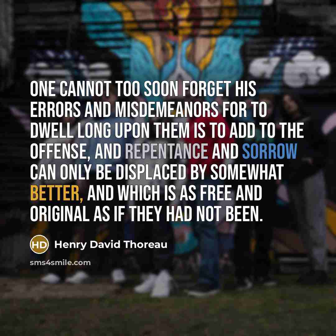 “One cannot too soon forget his errors and misdemeanors for to dwell long upon them is to add to the offense, and repentance and sorrow can only be displaced by somewhat better, and which is as free and original as if they had not been.” quote by Henry David Thoreau