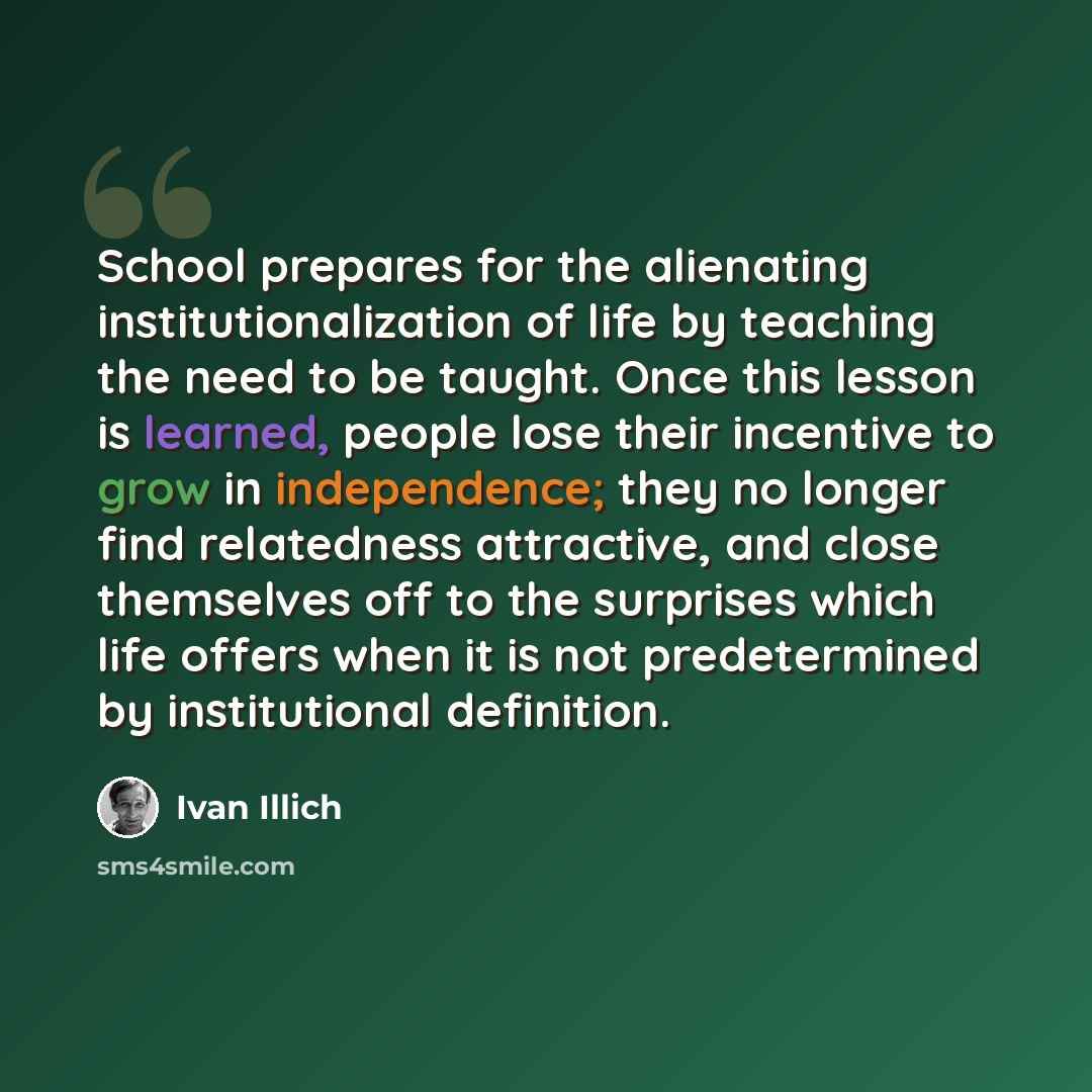 “School prepares for the alienating institutionalization of life by teaching the need to be taught. Once this lesson is learned, people lose their incentive to grow in independence; they no longer find relatedness attractive, and close themselves off to the surprises which life offers when it is…” quote by Ivan Illich