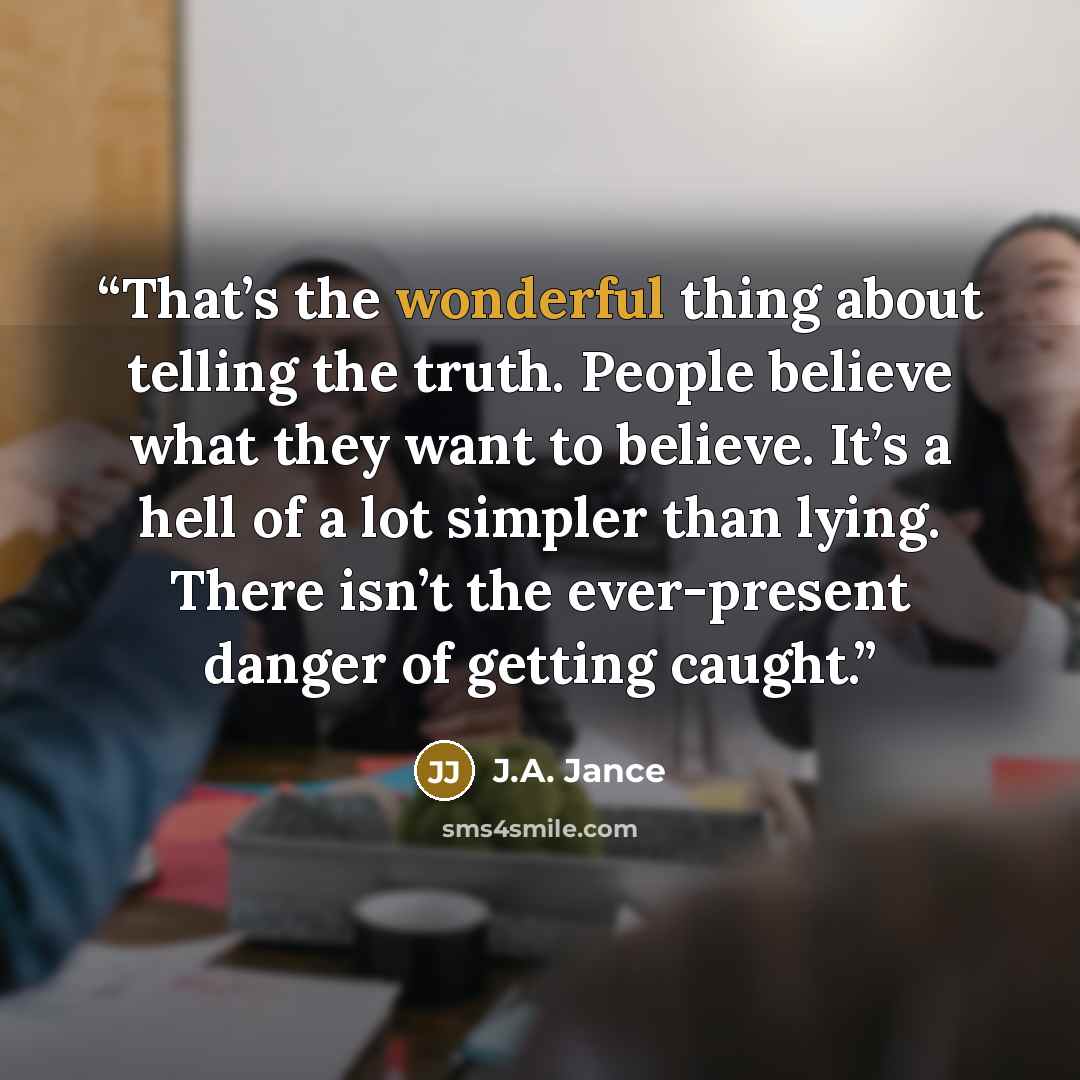 “That’s the wonderful thing about telling the truth. People believe what they want to believe. It’s a hell of a lot simpler than lying. There isn’t the ever-present danger of getting caught.” quote by J.A. Jance