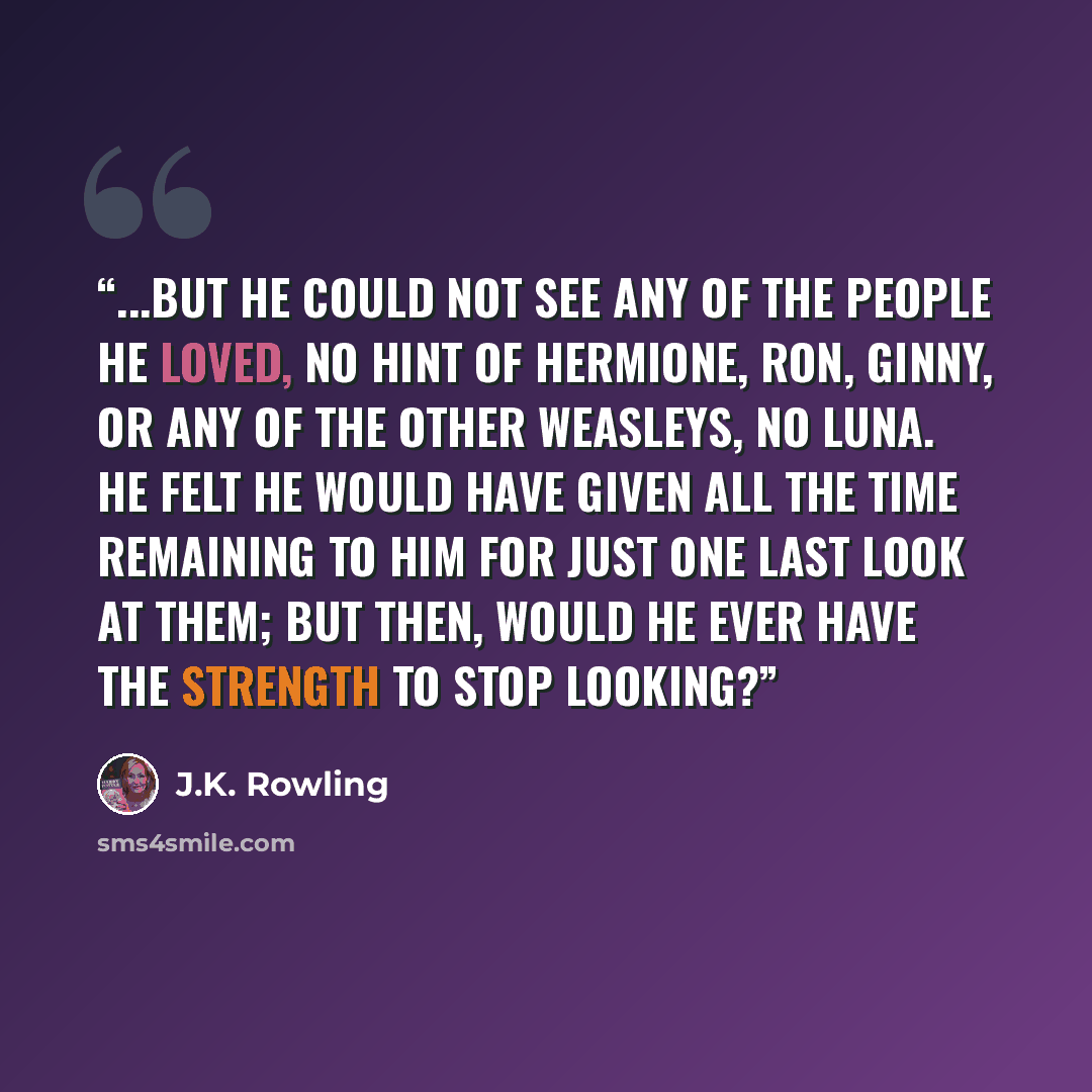 “...but he could not see any of the people he loved, no hint of Hermione, Ron, Ginny, or any of the other Weasleys, no Luna. He felt he would have given all the time remaining to him for just one last look at them; but then, would he ever have the strength to stop looking?” quote by J.K. Rowling