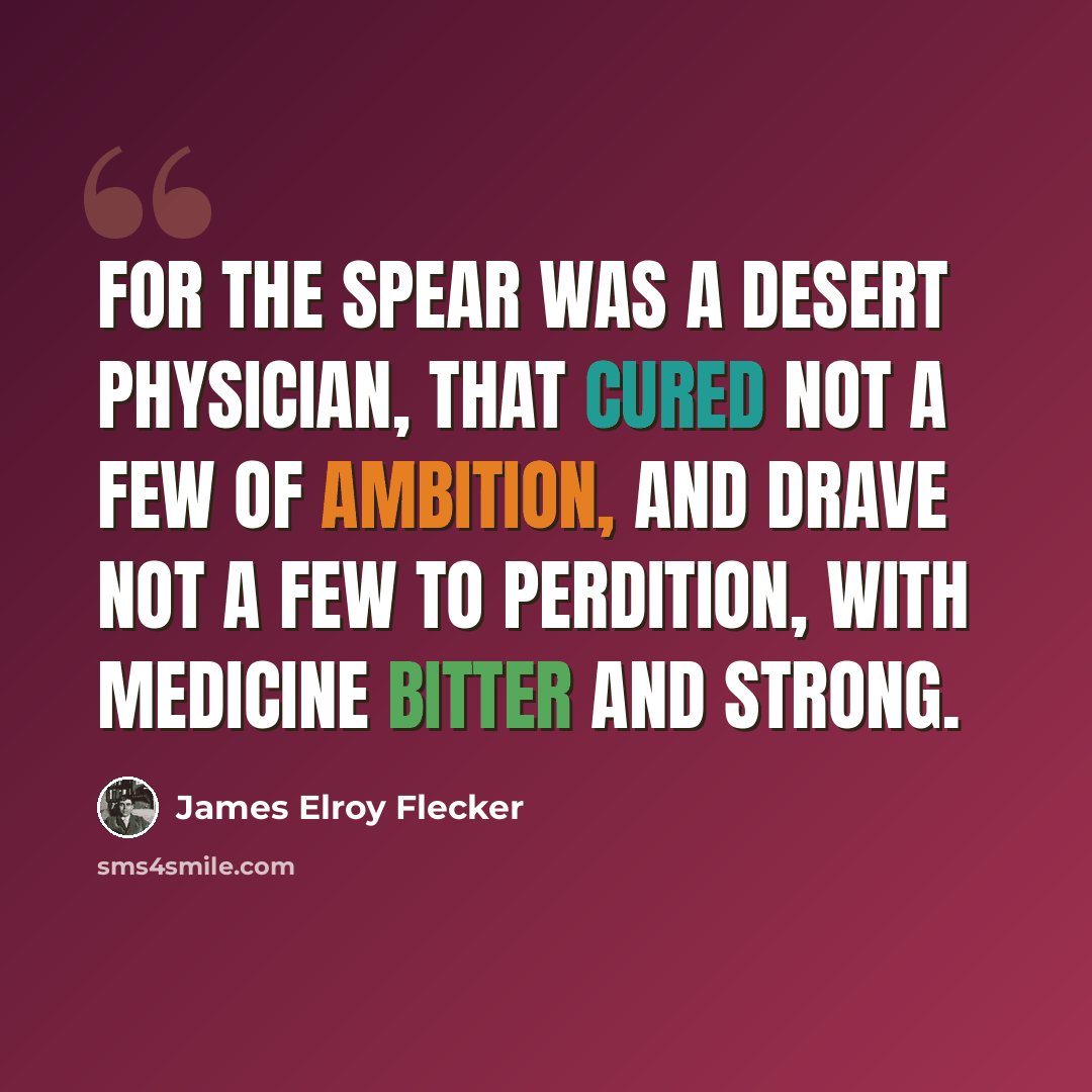 “For the spear was a desert physician, That cured not a few of ambition, And drave not a few to perdition, With medicine bitter and strong.” quote by James Elroy Flecker