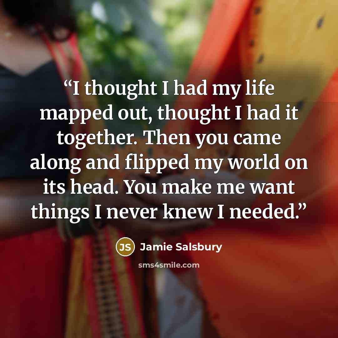 “I thought I had my life mapped out, thought I had it together. Then you came along and flipped my world on its head. You make me want things I never knew I needed.” quote by Jamie Salsbury