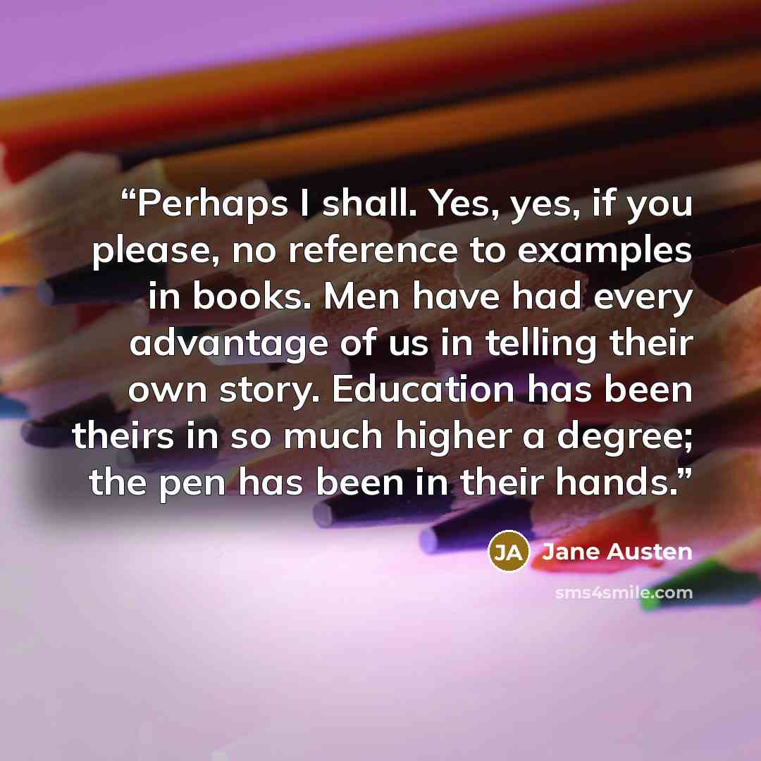 “Perhaps I shall. Yes, yes, if you please, no reference to examples in books. Men have had every advantage of us in telling their own story. Education has been theirs in so much higher a degree; the pen has been in their hands.” quote by Jane Austen