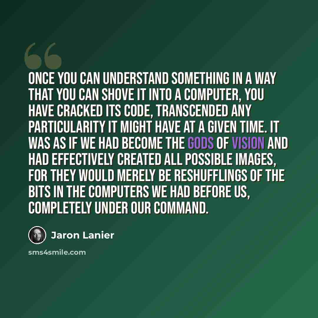 “Once you can understand something in a way that you can shove it into a computer, you have cracked its code, transcended any particularity it might have at a given time. It was as if we had become the gods of vision and had effectively created all possible images, for they would merely be…” quote by Jaron Lanier