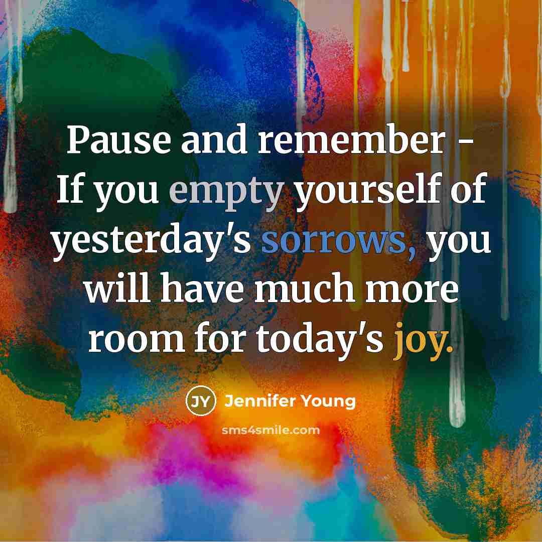 “Pause and remember - If you empty yourself of yesterday's sorrows, you will have much more room for today's joy.” quote by Jennifer Young