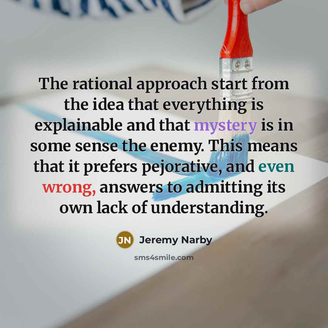 “The rational approach start from the idea that everything is explainable and that mystery is in some sense the enemy. This means that it prefers pejorative, and even wrong, answers to admitting its own lack of understanding.” quote by Jeremy Narby