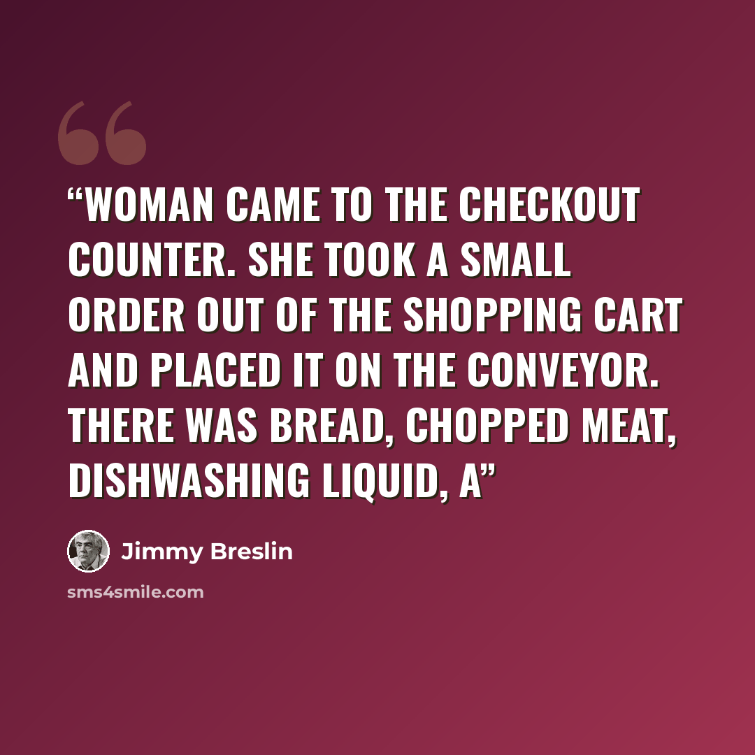 “woman came to the checkout counter. She took a small order out of the shopping cart and placed it on the conveyor. There was bread, chopped meat, dishwashing liquid, a” quote by Jimmy Breslin