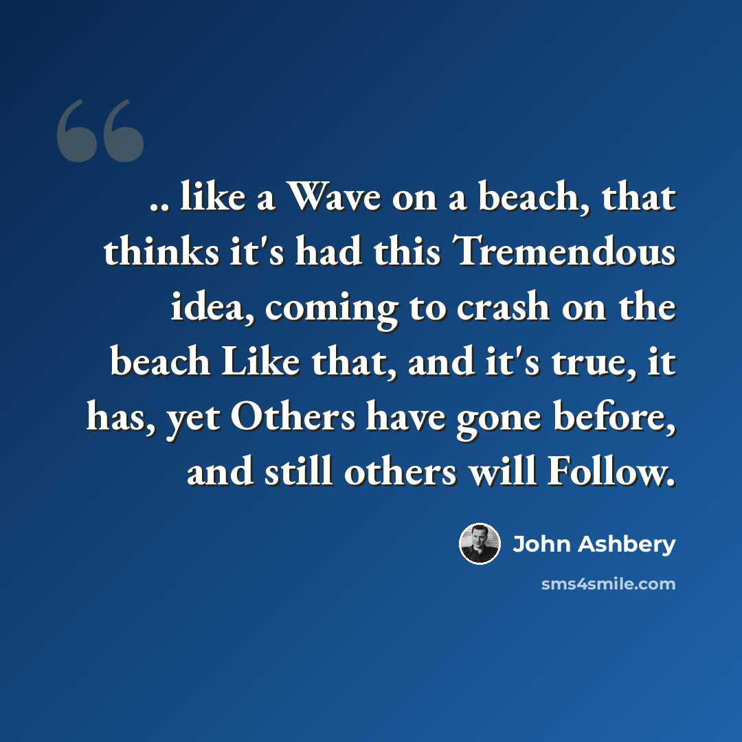 “.. like a Wave on a beach, that thinks it's had this Tremendous idea, coming to crash on the beach Like that, and it's true, it has, yet Others have gone before, and still others will Follow.” quote by John Ashbery