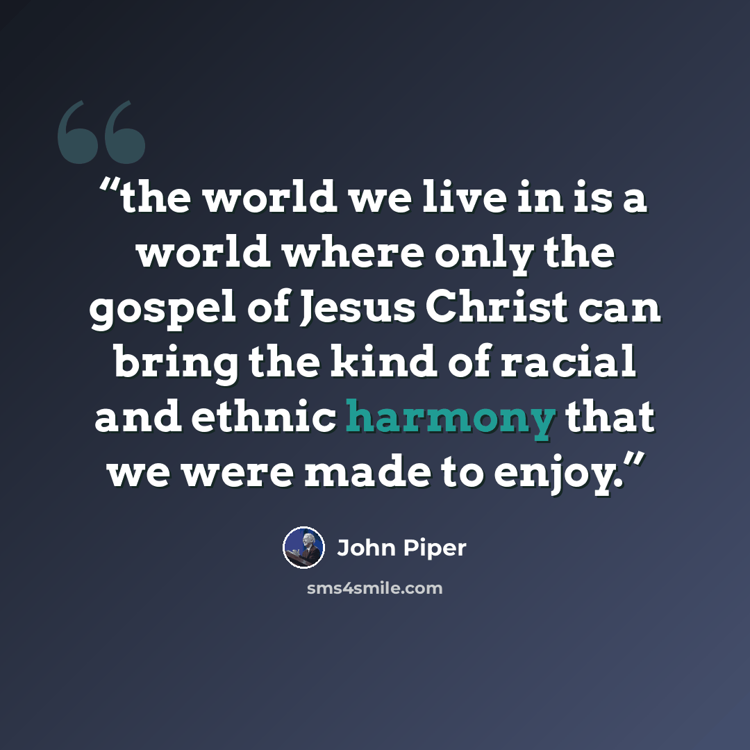 “the world we live in is a world where only the gospel of Jesus Christ can bring the kind of racial and ethnic harmony that we were made to enjoy.” quote by John Piper