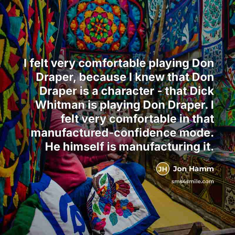 “I felt very comfortable playing Don Draper, because I knew that Don Draper is a character - that Dick Whitman is playing Don Draper. I felt very comfortable in that manufactured-confidence mode. He himself is manufacturing it.” quote by Jon Hamm