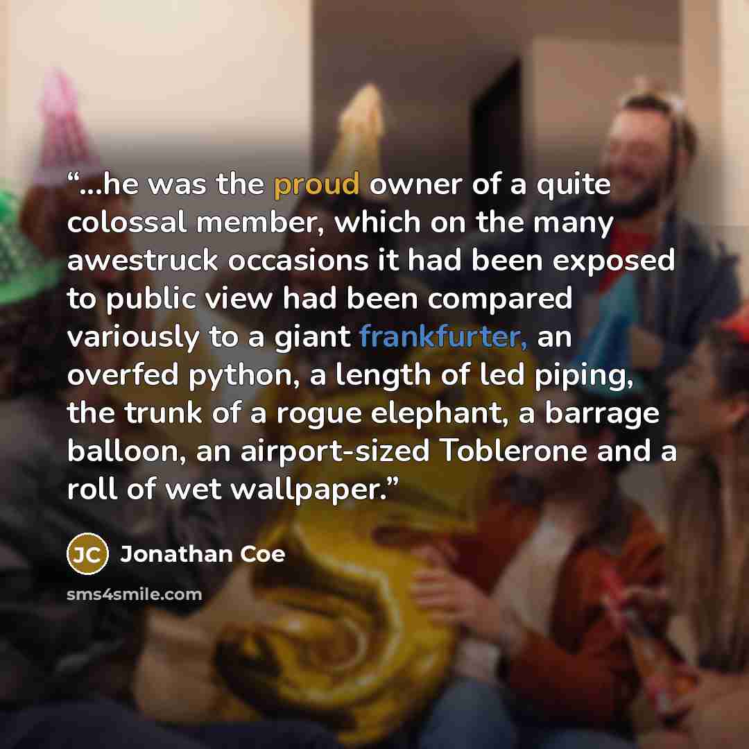 “...he was the proud owner of a quite colossal member, which on the many awestruck occasions it had been exposed to public view had been compared variously to a giant frankfurter, an overfed python, a length of led piping, the trunk of a rogue elephant, a barrage balloon, an airport-sized Toblerone…” quote by Jonathan Coe