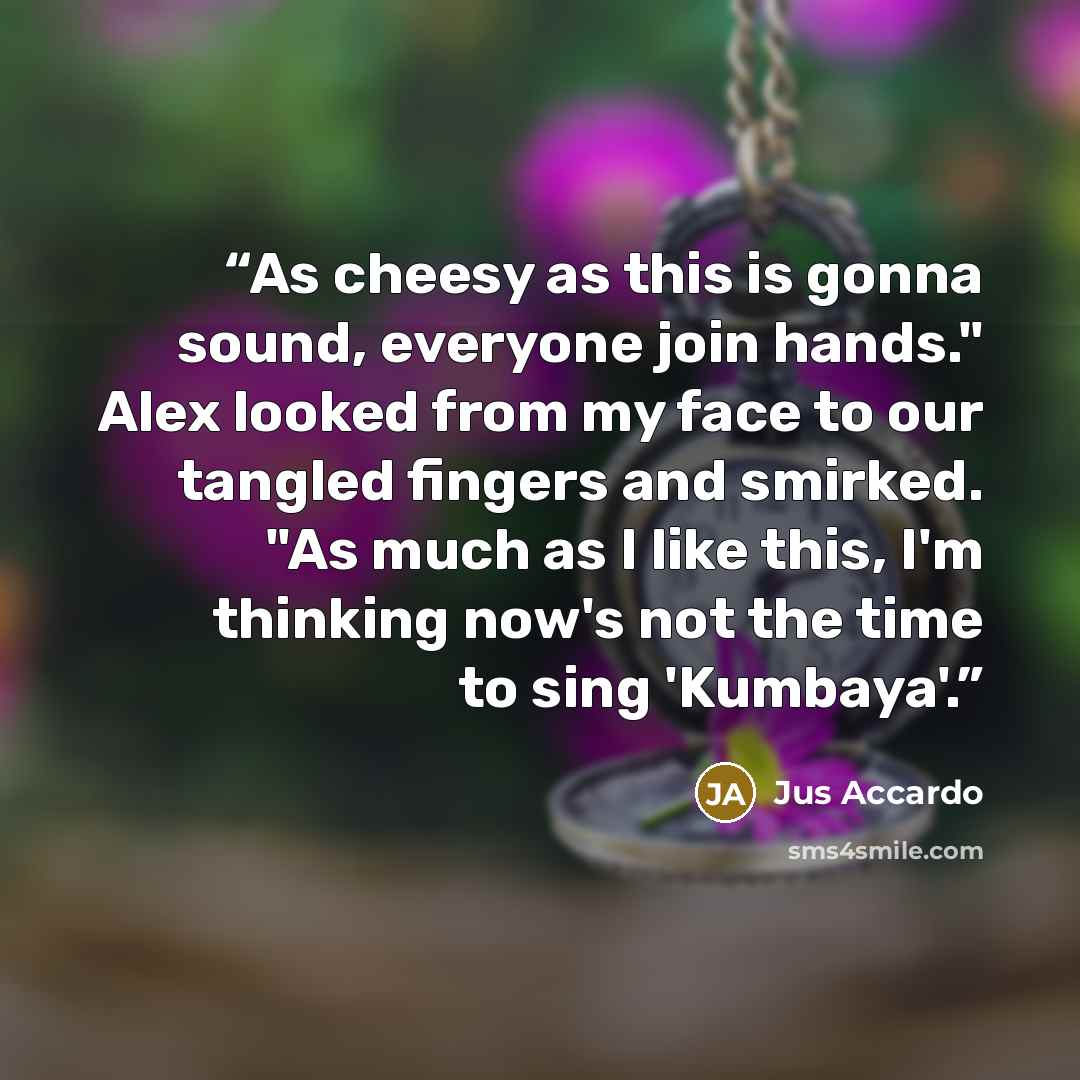 “As cheesy as this is gonna sound, everyone join hands." Alex looked from my face to our tangled fingers and smirked. "As much as I like this, I'm thinking now's not the time to sing 'Kumbaya'.” quote by Jus Accardo