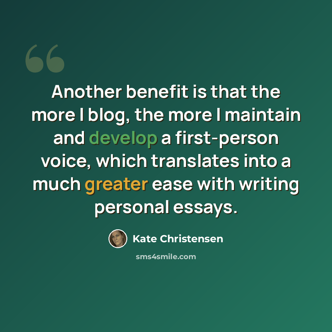 “Another benefit is that the more I blog, the more I maintain and develop a first-person voice, which translates into a much greater ease with writing personal essays.” quote by Kate Christensen