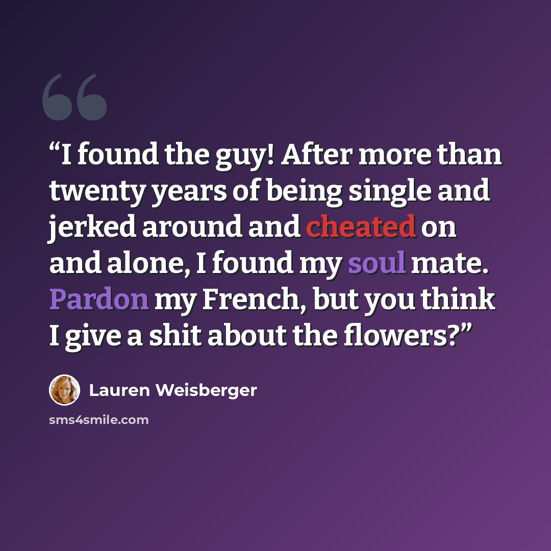 “I found the guy! After more than twenty years of being single and jerked around and cheated on and alone, I found my soul mate. Pardon my French, but you think I give a shit about the flowers?” quote by Lauren Weisberger