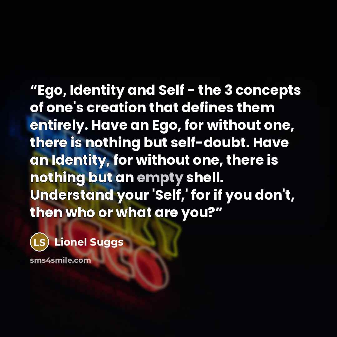 “Ego, Identity and Self - the 3 concepts of one's creation that defines them entirely. Have an Ego, for without one, there is nothing but self-doubt. Have an Identity, for without one, there is nothing but an empty shell. Understand your 'Self,' for if you don't, then who or what are you?” quote by Lionel Suggs