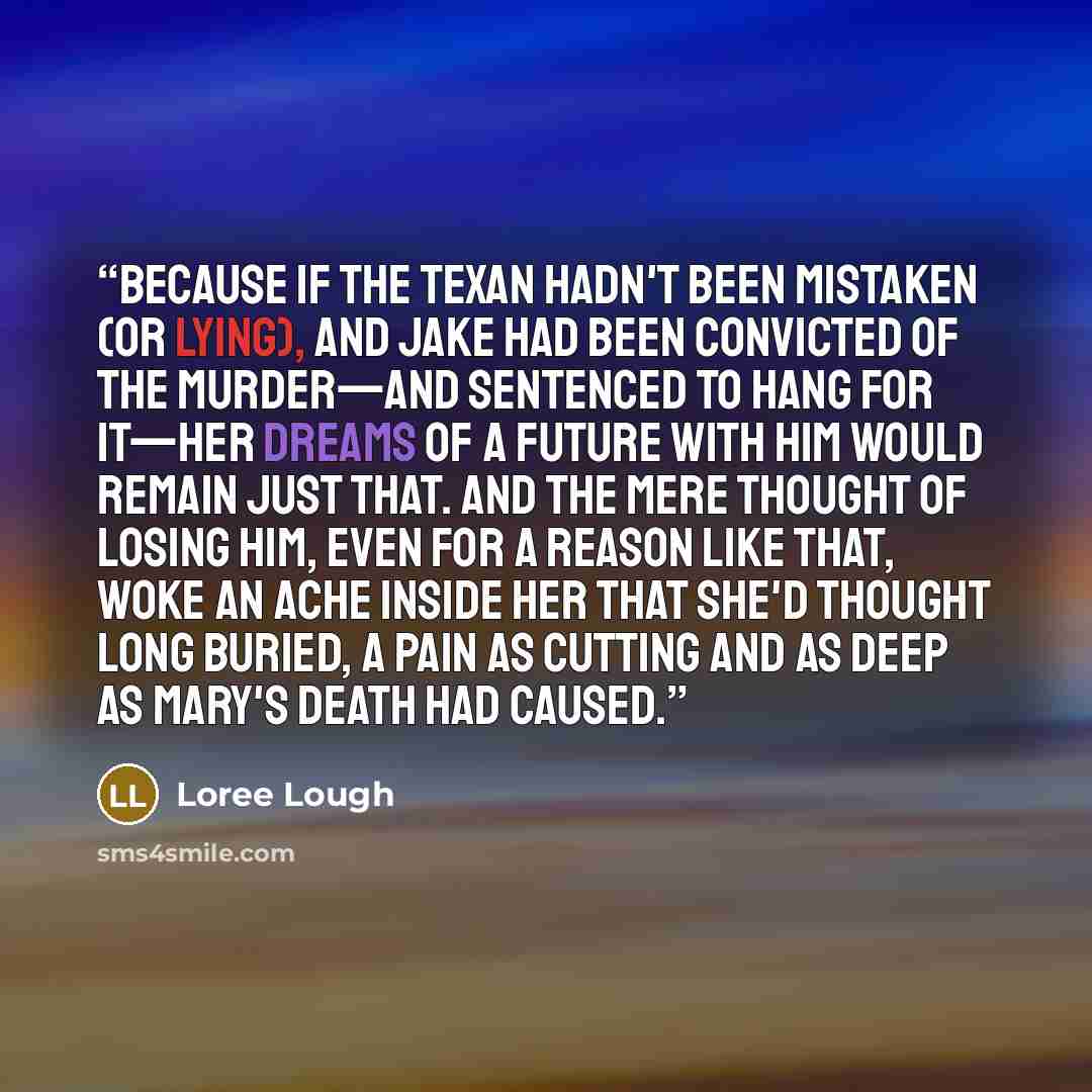 “Because if the Texan hadn't been mistaken (or lying), and Jake had been convicted of the murder—and sentenced to hang for it—her dreams of a future with him would remain just that. And the mere thought of losing him, even for a reason like that, woke an ache inside her that she'd thought long…” quote by Loree Lough