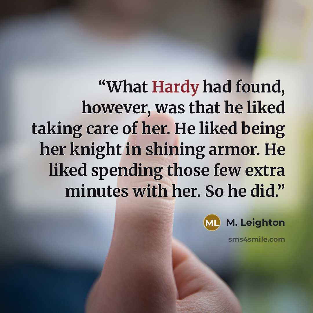 “What Hardy had found, however, was that he liked taking care of her. He liked being her knight in shining armor. He liked spending those few extra minutes with her. So he did.” quote by M. Leighton