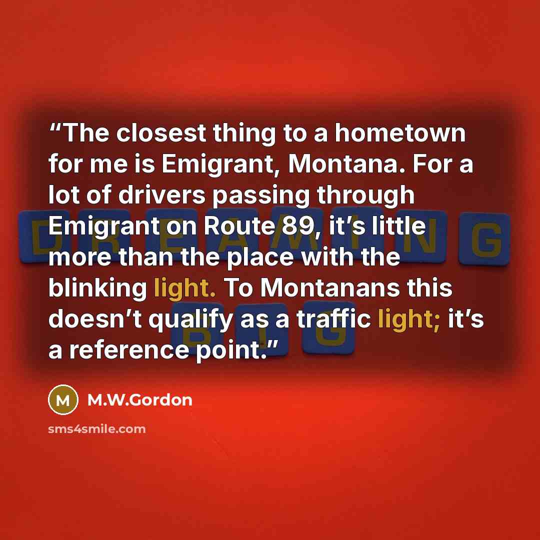 “The closest thing to a hometown for me is Emigrant, Montana. For a lot of drivers passing through Emigrant on Route 89, it’s little more than the place with the blinking light. To Montanans this doesn’t qualify as a traffic light; it’s a reference point.” quote by M.W.Gordon
