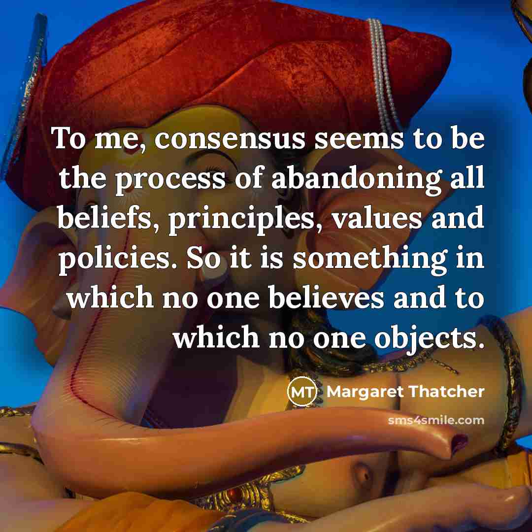 “To me, consensus seems to be the process of abandoning all beliefs, principles, values and policies. So it is something in which no one believes and to which no one objects.” quote by Margaret Thatcher