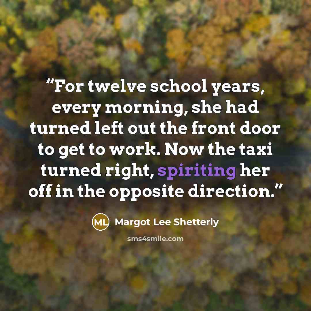 “For twelve school years, every morning, she had turned left out the front door to get to work. Now the taxi turned right, spiriting her off in the opposite direction.” quote by Margot Lee Shetterly