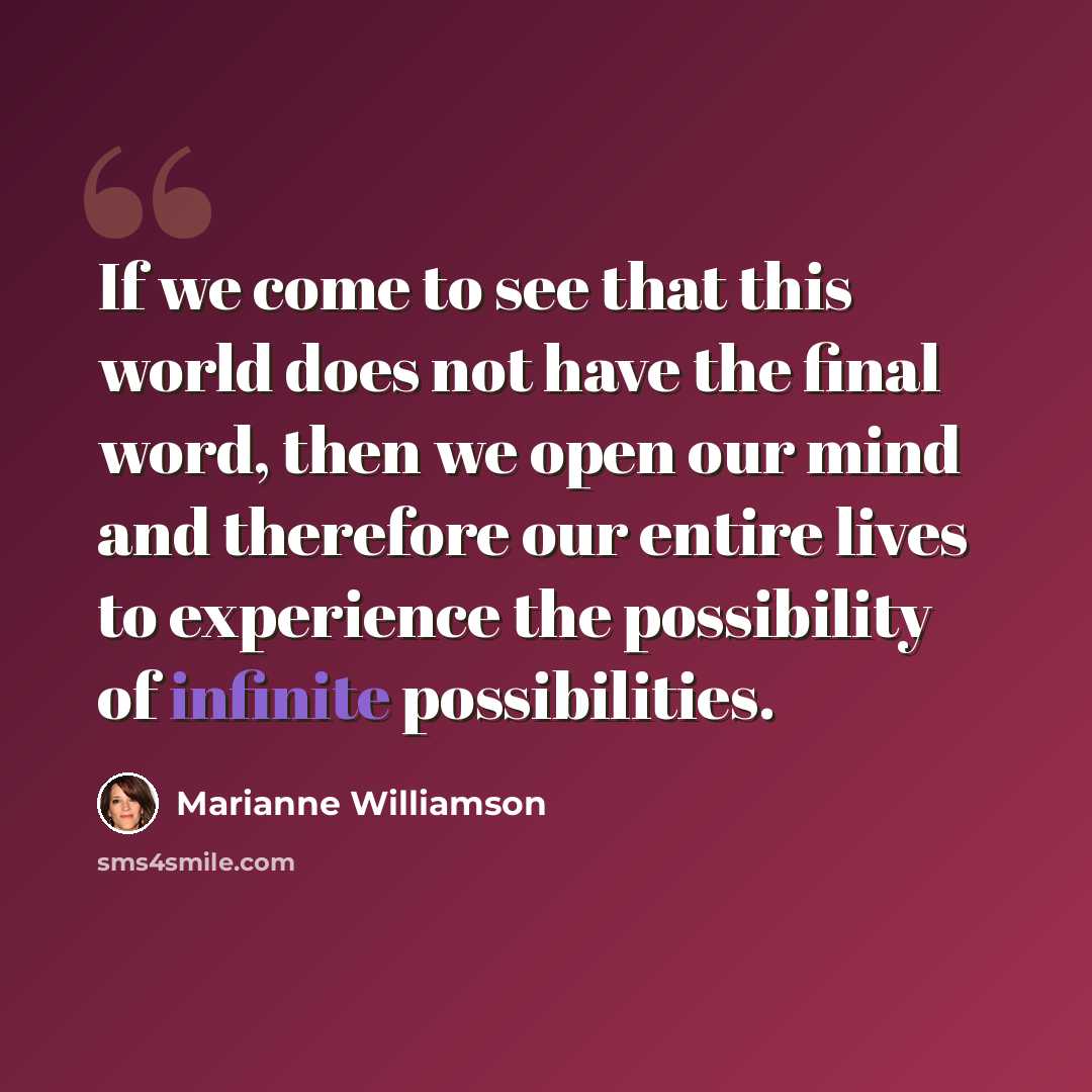 “If we come to see that this world does not have the final word, then we open our mind and therefore our entire lives to experience the possibility of infinite possibilities.” quote by Marianne Williamson