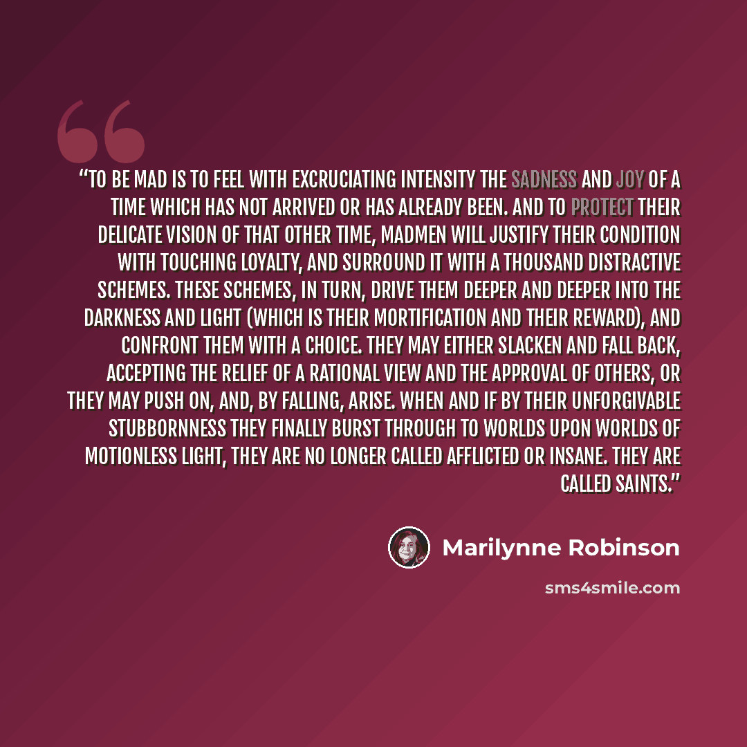 “To be mad is to feel with excruciating intensity the sadness and joy of a time which has not arrived or has already been. And to protect their delicate vision of that other time, madmen will justify their condition with touching loyalty, and surround it with a thousand distractive schemes. These…” quote by Marilynne Robinson