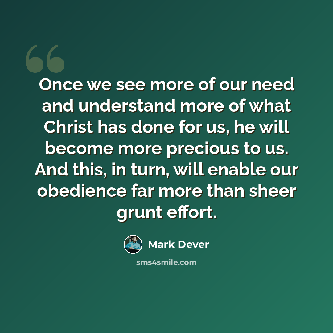 “Once we see more of our need and understand more of what Christ has done for us, he will become more precious to us. And this, in turn, will enable our obedience far more than sheer grunt effort.” quote by Mark Dever