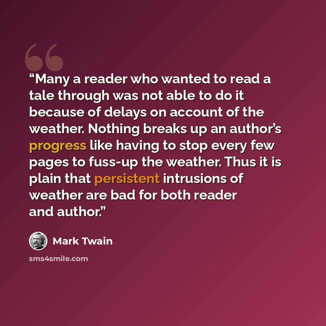 “Many a reader who wanted to read a tale through was not able to do it because of delays on account of the weather. Nothing breaks up an author’s progress like having to stop every few pages to fuss-up the weather. Thus it is plain that persistent intrusions of weather are bad for both reader and…” quote by Mark Twain