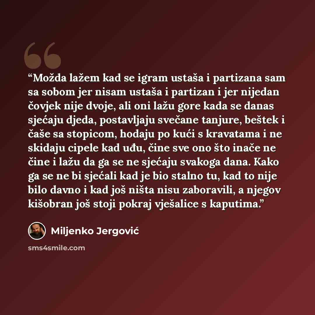 “Možda lažem kad se igram ustaša i partizana sam sa sobom jer nisam ustaša i partizan i jer nijedan čovjek nije dvoje, ali oni lažu gore kada se danas sjećaju djeda, postavljaju svečane tanjure, beštek i čaše sa stopicom, hodaju po kući s kravatama i ne skidaju cipele kad uđu, čine sve ono što…” quote by Miljenko Jergović