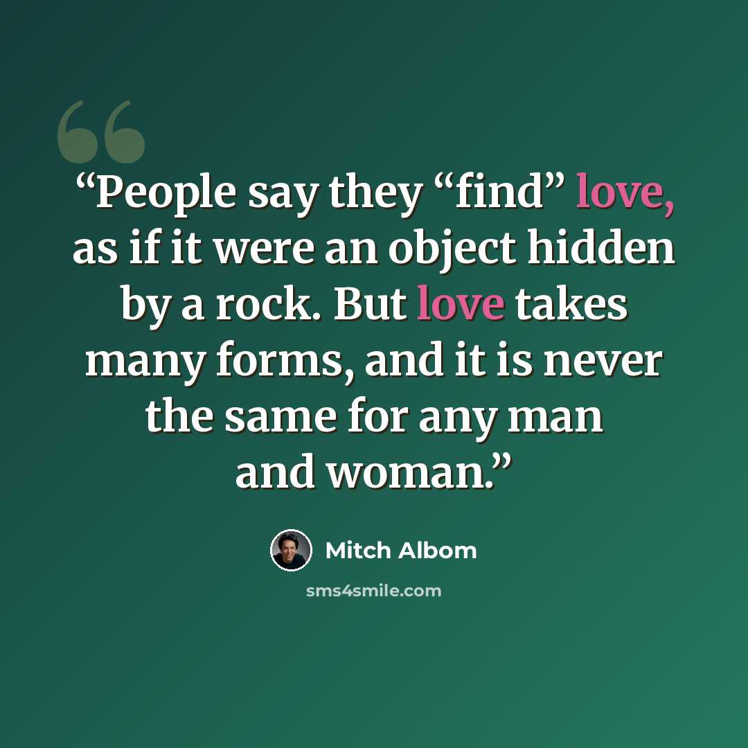 “People say they “find” love, as if it were an object hidden by a rock. But love takes many forms, and it is never the same for any man and woman.” quote by Mitch Albom